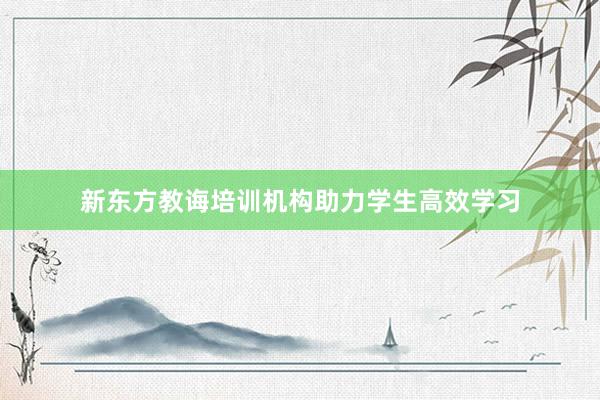 新东方教诲培训机构助力学生高效学习