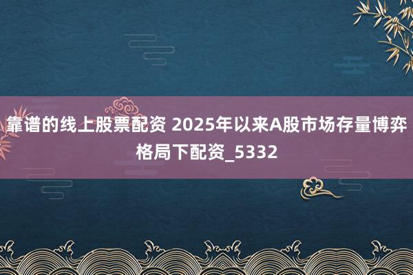 靠谱的线上股票配资 2025年以来A股市场存量博弈格局下配资_5332