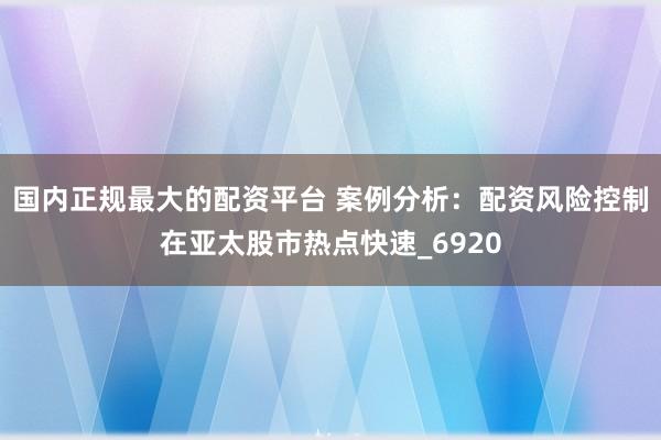 国内正规最大的配资平台 案例分析:配资风险控制在亚太股市热点快速_6920