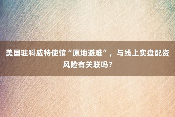 美国驻科威特使馆“原地避难”,与线上实盘配资风险有关联吗?