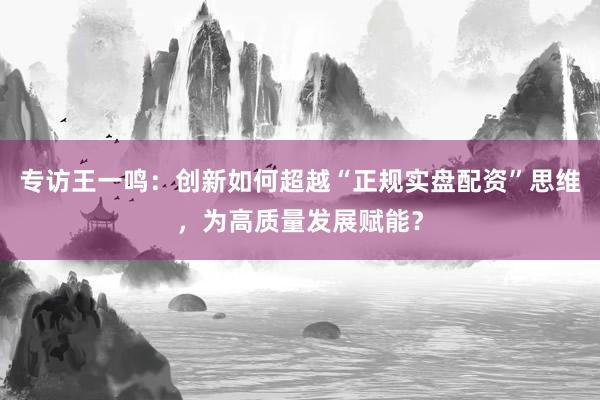 专访王一鸣：创新如何超越“正规实盘配资”思维，为高质量发展赋能？