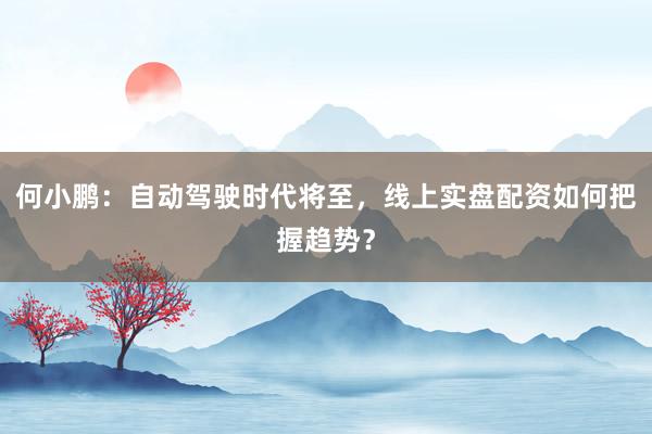 何小鹏：自动驾驶时代将至，线上实盘配资如何把握趋势？