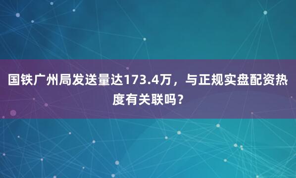 国铁广州局发送量达173.4万，与正规实盘配资热度有关联吗？