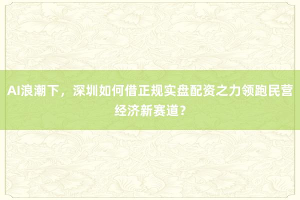 AI浪潮下，深圳如何借正规实盘配资之力领跑民营经济新赛道？