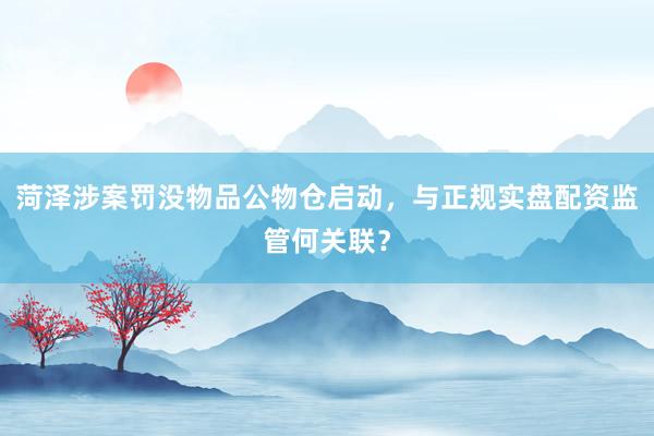 菏泽涉案罚没物品公物仓启动，与正规实盘配资监管何关联？