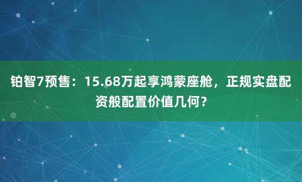 铂智7预售：15.68万起享鸿蒙座舱，正规实盘配资般配置价值几何？