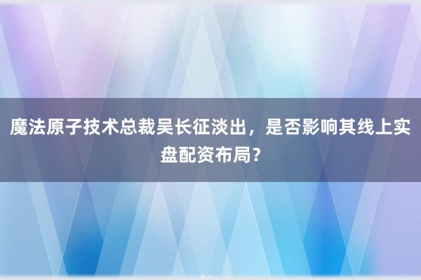魔法原子技术总裁吴长征淡出，是否影响其线上实盘配资布局？