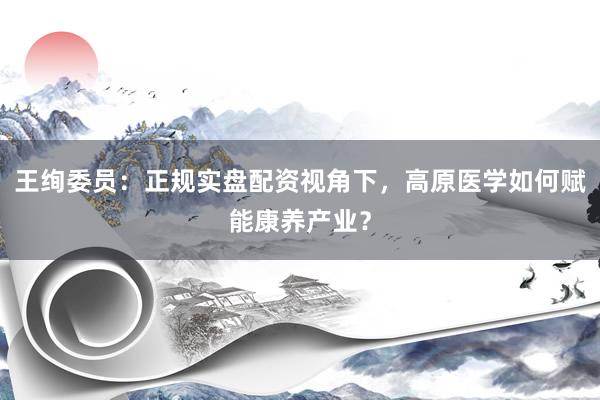王绚委员：正规实盘配资视角下，高原医学如何赋能康养产业？