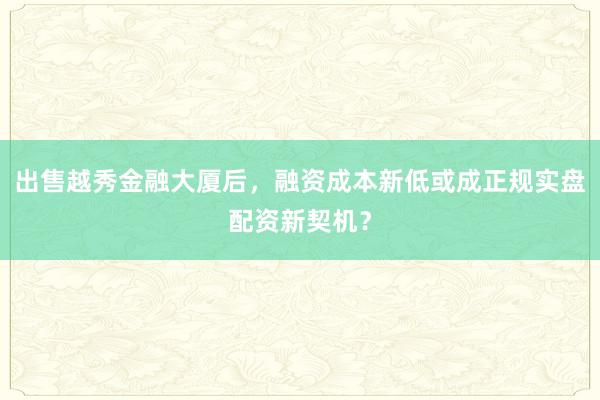 出售越秀金融大厦后,融资成本新低或成正规实盘配资新契机?