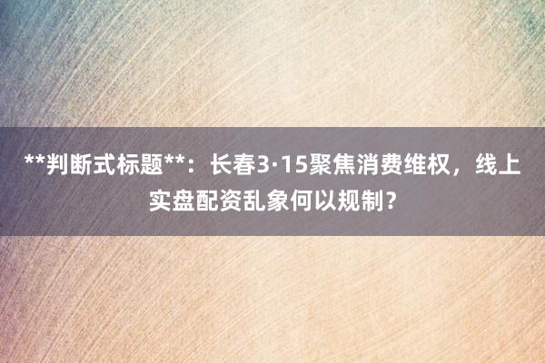 **判断式标题**：长春3·15聚焦消费维权，线上实盘配资乱象何以规制？