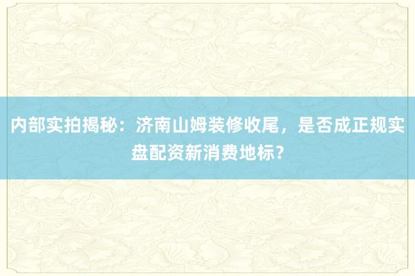 内部实拍揭秘：济南山姆装修收尾，是否成正规实盘配资新消费地标？