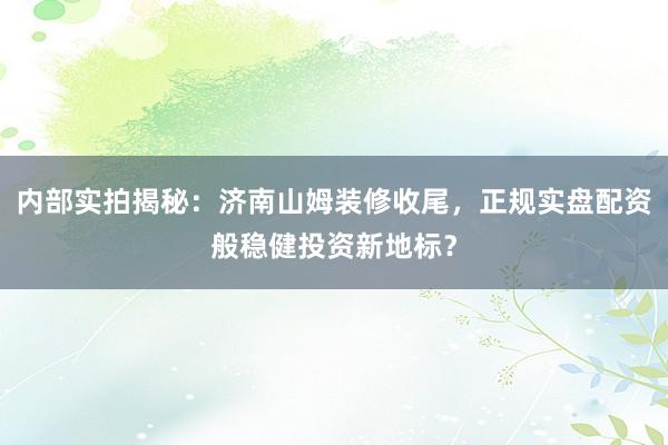 内部实拍揭秘：济南山姆装修收尾，正规实盘配资般稳健投资新地标？