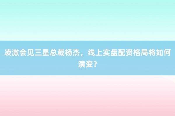 凌激会见三星总裁杨杰，线上实盘配资格局将如何演变？