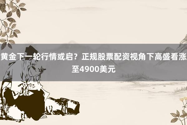 黄金下一轮行情或启？正规股票配资视角下高盛看涨至4900美元