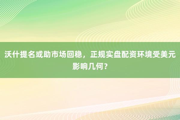 沃什提名或助市场回稳,正规实盘配资环境受美元影响几何?