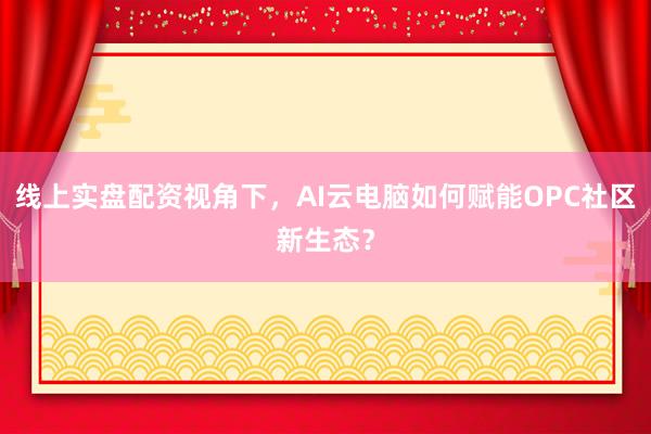 线上实盘配资视角下，AI云电脑如何赋能OPC社区新生态？