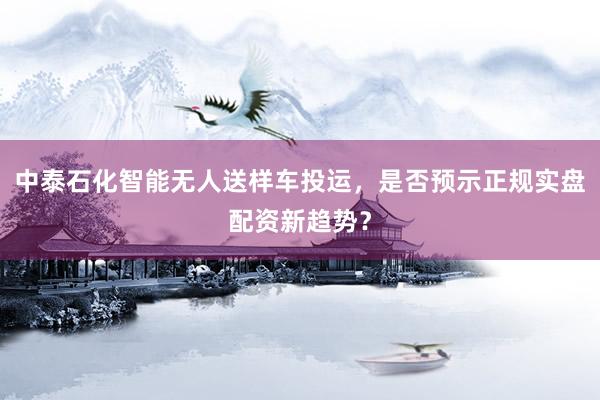 中泰石化智能无人送样车投运，是否预示正规实盘配资新趋势？