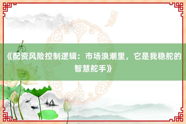 《配资风险控制逻辑：市场浪潮里，它是我稳舵的智慧舵手》