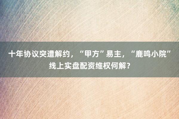 十年协议突遭解约，“甲方”易主，“鹿鸣小院”线上实盘配资维权何解？