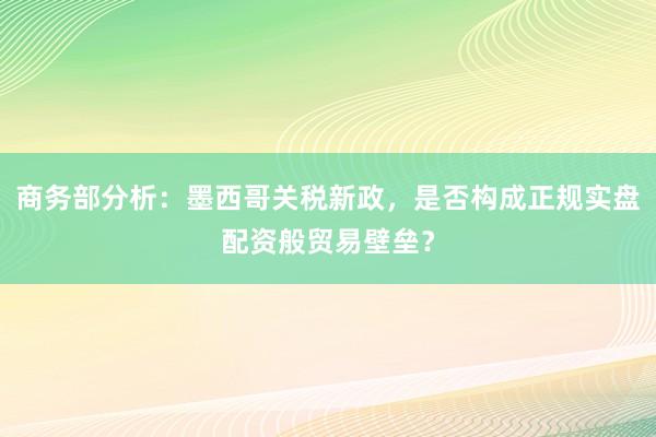 商务部分析：墨西哥关税新政，是否构成正规实盘配资般贸易壁垒？