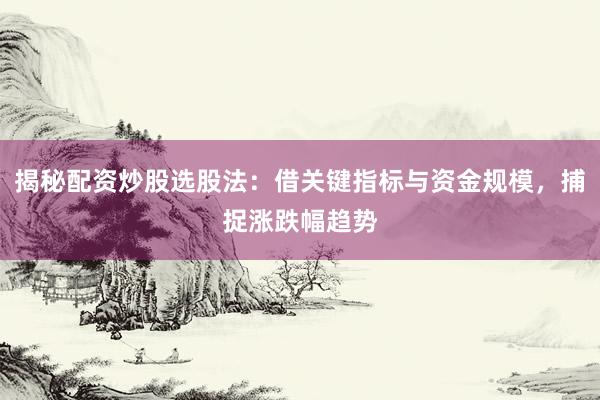 揭秘配资炒股选股法：借关键指标与资金规模，捕捉涨跌幅趋势