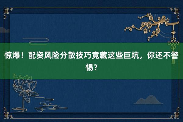 惊爆！配资风险分散技巧竟藏这些巨坑，你还不警惕？