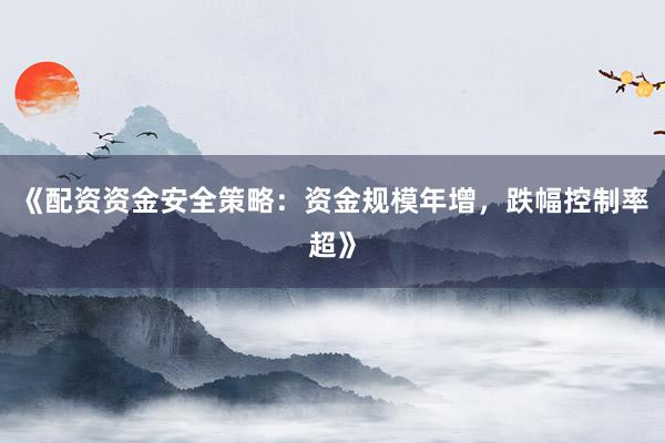 《配资资金安全策略：资金规模年增，跌幅控制率超》
