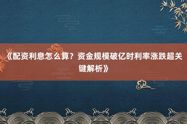 《配资利息怎么算？资金规模破亿时利率涨跌超关键解析》