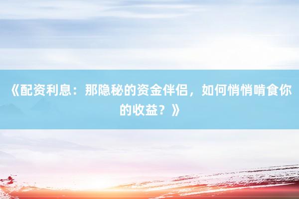 《配资利息：那隐秘的资金伴侣，如何悄悄啃食你的收益？》