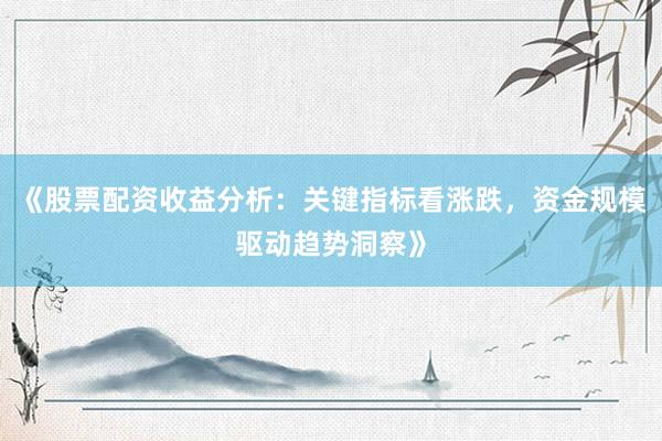 《股票配资收益分析：关键指标看涨跌，资金规模驱动趋势洞察》