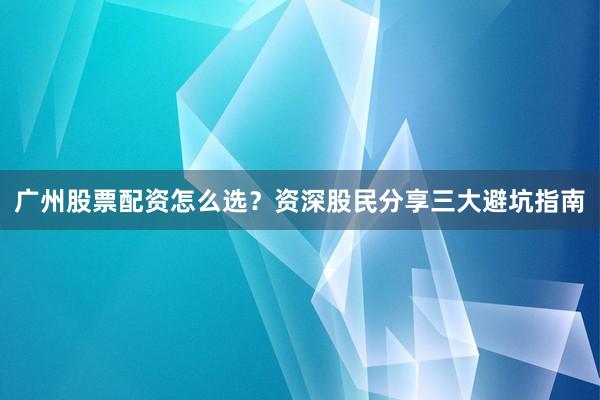 广州股票配资怎么选？资深股民分享三大避坑指南
