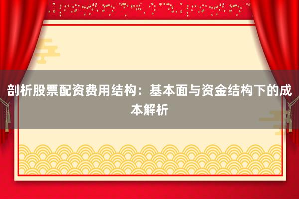 剖析股票配资费用结构：基本面与资金结构下的成本解析