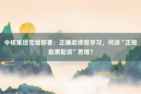 中核集团党组部署：正确政绩观学习，何须“正规股票配资”思维？