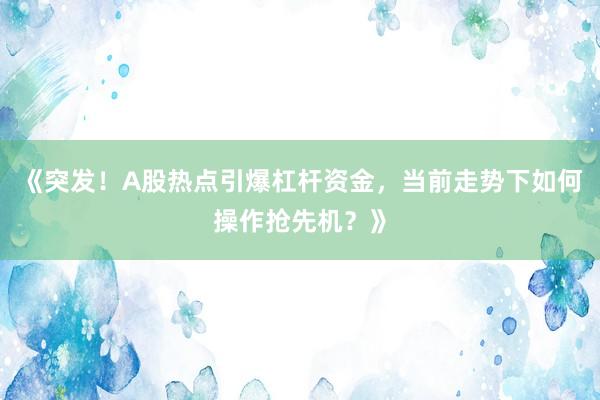 《突发！A股热点引爆杠杆资金，当前走势下如何操作抢先机？》