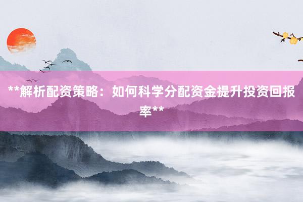 **解析配资策略：如何科学分配资金提升投资回报率**