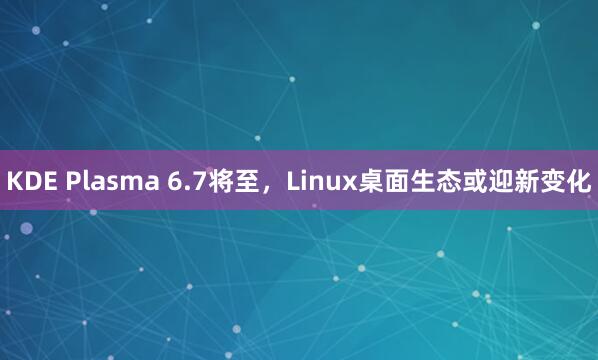 KDE Plasma 6.7将至，Linux桌面生态或迎新变化