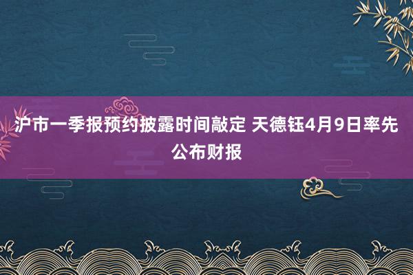 沪市一季报预约披露时间敲定 天德钰4月9日率先公布财报