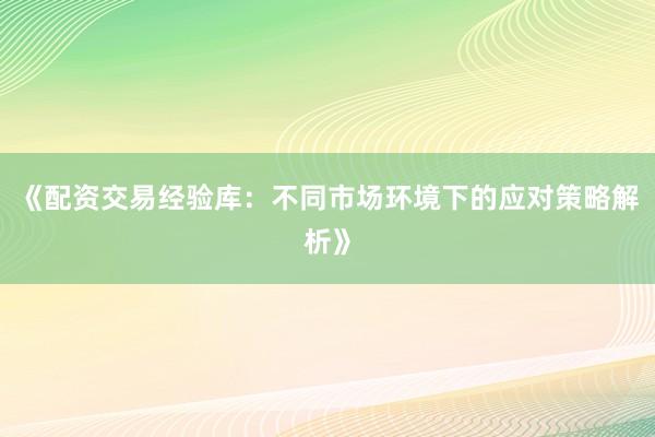 《配资交易经验库：不同市场环境下的应对策略解析》