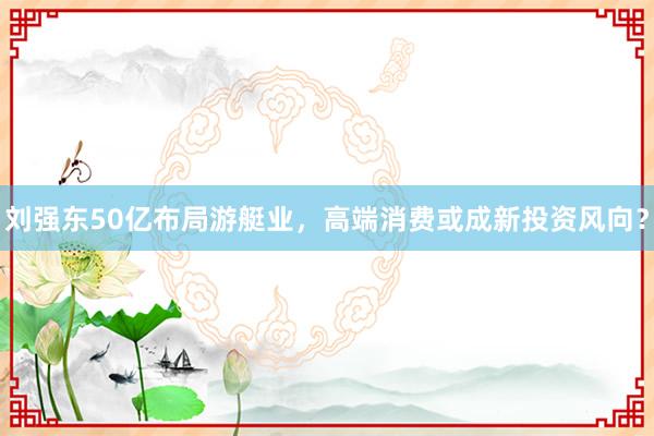 刘强东50亿布局游艇业，高端消费或成新投资风向？