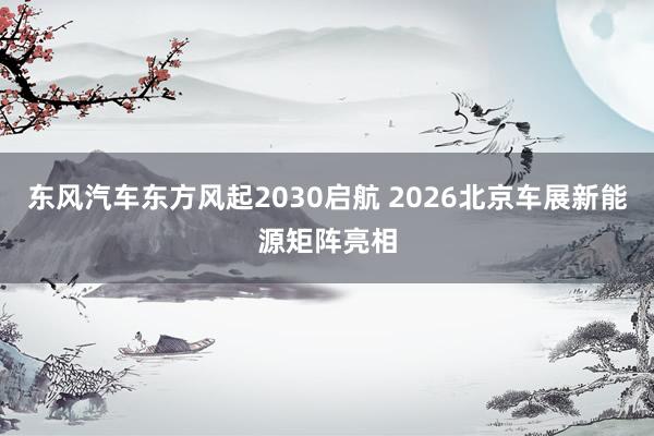 东风汽车东方风起2030启航 2026北京车展新能源矩阵亮相