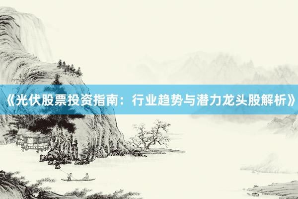 《光伏股票投资指南：行业趋势与潜力龙头股解析》