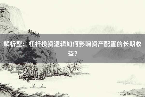解析型：杠杆投资逻辑如何影响资产配置的长期收益？