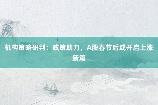 机构策略研判：政策助力，A股春节后或开启上涨新篇