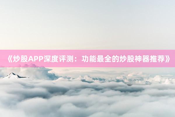 《炒股APP深度评测:功能最全的炒股神器推荐》