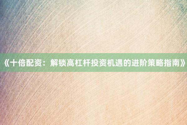 《十倍配资：解锁高杠杆投资机遇的进阶策略指南》