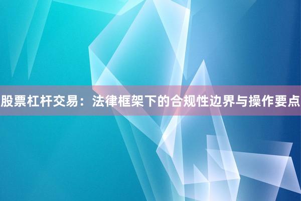 股票杠杆交易：法律框架下的合规性边界与操作要点