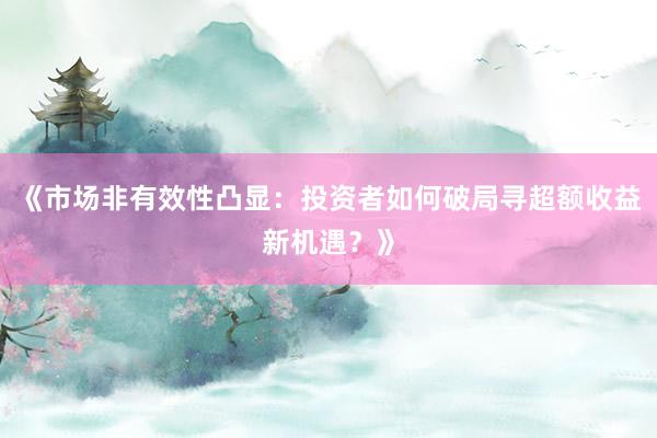 《市场非有效性凸显：投资者如何破局寻超额收益新机遇？》