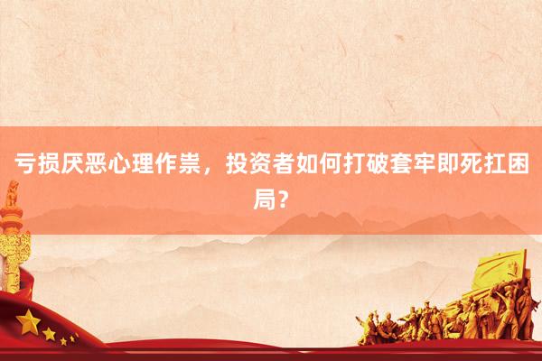 亏损厌恶心理作祟，投资者如何打破套牢即死扛困局？