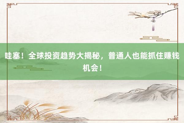哇塞！全球投资趋势大揭秘，普通人也能抓住赚钱机会！