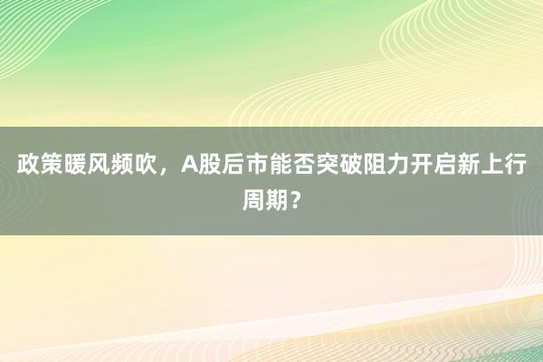 政策暖风频吹，A股后市能否突破阻力开启新上行周期？